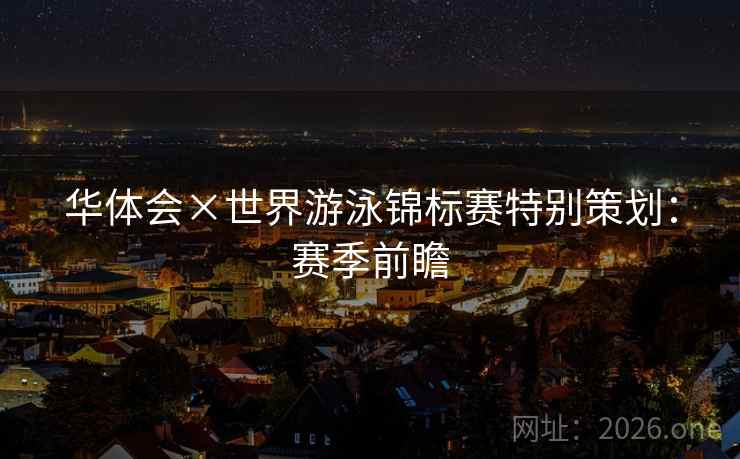 华体会×世界游泳锦标赛特别策划:赛季前瞻 华体会×世界游泳锦标赛特别策划:赛季前瞻