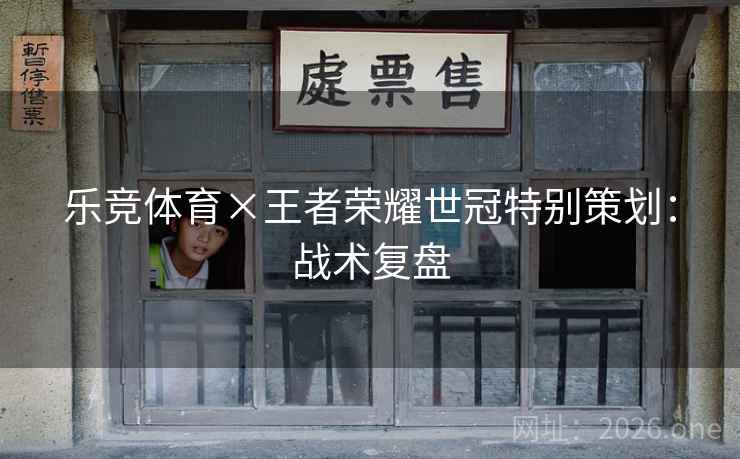 乐竞体育×王者荣耀世冠特别策划:战术复盘 乐竞体育×王者荣耀世冠特别策划:战术复盘