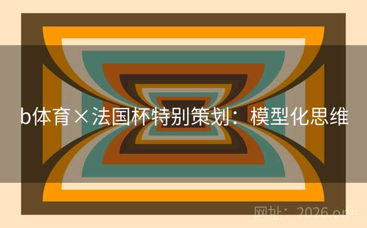 b体育×法国杯特别策划:模型化思维 b体育×法国杯特别策划:模型化思维