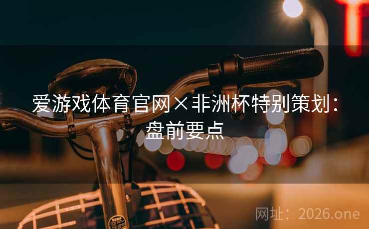 爱游戏体育官网×非洲杯特别策划:盘前要点 爱游戏体育官网×非洲杯特别策划:盘前要点