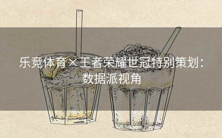 乐竞体育×王者荣耀世冠特别策划:数据派视角 乐竞体育×王者荣耀世冠特别策划:数据派视角